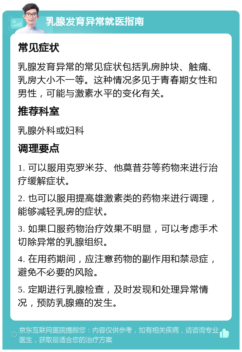 乳腺发育异常就医指南 常见症状 乳腺发育异常的常见症状包括乳房肿块、触痛、乳房大小不一等。这种情况多见于青春期女性和男性，可能与激素水平的变化有关。 推荐科室 乳腺外科或妇科 调理要点 1. 可以服用克罗米芬、他莫昔芬等药物来进行治疗缓解症状。 2. 也可以服用提高雄激素类的药物来进行调理，能够减轻乳房的症状。 3. 如果口服药物治疗效果不明显，可以考虑手术切除异常的乳腺组织。 4. 在用药期间，应注意药物的副作用和禁忌症，避免不必要的风险。 5. 定期进行乳腺检查，及时发现和处理异常情况，预防乳腺癌的发生。