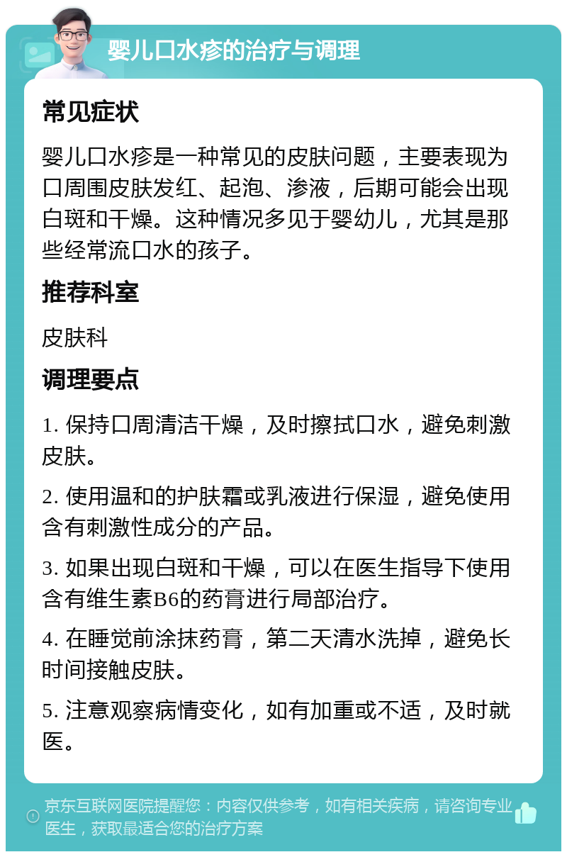 婴儿口水疹的治疗与调理 常见症状 婴儿口水疹是一种常见的皮肤问题，主要表现为口周围皮肤发红、起泡、渗液，后期可能会出现白斑和干燥。这种情况多见于婴幼儿，尤其是那些经常流口水的孩子。 推荐科室 皮肤科 调理要点 1. 保持口周清洁干燥，及时擦拭口水，避免刺激皮肤。 2. 使用温和的护肤霜或乳液进行保湿，避免使用含有刺激性成分的产品。 3. 如果出现白斑和干燥，可以在医生指导下使用含有维生素B6的药膏进行局部治疗。 4. 在睡觉前涂抹药膏，第二天清水洗掉，避免长时间接触皮肤。 5. 注意观察病情变化，如有加重或不适，及时就医。