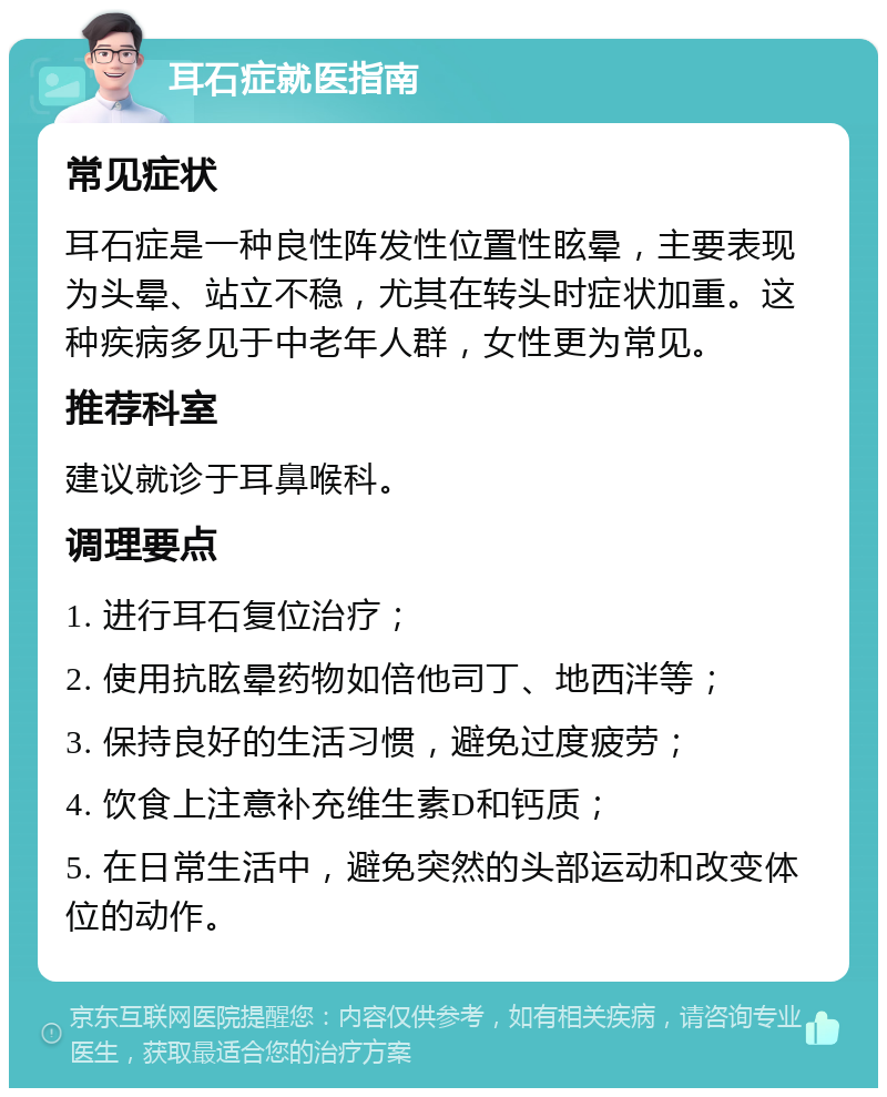 耳石症就医指南 常见症状 耳石症是一种良性阵发性位置性眩晕，主要表现为头晕、站立不稳，尤其在转头时症状加重。这种疾病多见于中老年人群，女性更为常见。 推荐科室 建议就诊于耳鼻喉科。 调理要点 1. 进行耳石复位治疗； 2. 使用抗眩晕药物如倍他司丁、地西泮等； 3. 保持良好的生活习惯，避免过度疲劳； 4. 饮食上注意补充维生素D和钙质； 5. 在日常生活中，避免突然的头部运动和改变体位的动作。