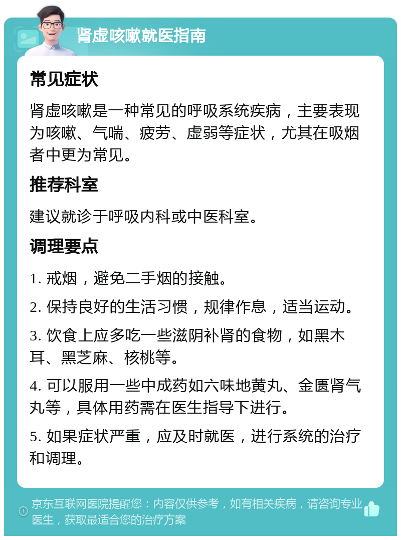 肾虚咳嗽就医指南 常见症状 肾虚咳嗽是一种常见的呼吸系统疾病，主要表现为咳嗽、气喘、疲劳、虚弱等症状，尤其在吸烟者中更为常见。 推荐科室 建议就诊于呼吸内科或中医科室。 调理要点 1. 戒烟，避免二手烟的接触。 2. 保持良好的生活习惯，规律作息，适当运动。 3. 饮食上应多吃一些滋阴补肾的食物，如黑木耳、黑芝麻、核桃等。 4. 可以服用一些中成药如六味地黄丸、金匮肾气丸等，具体用药需在医生指导下进行。 5. 如果症状严重，应及时就医，进行系统的治疗和调理。