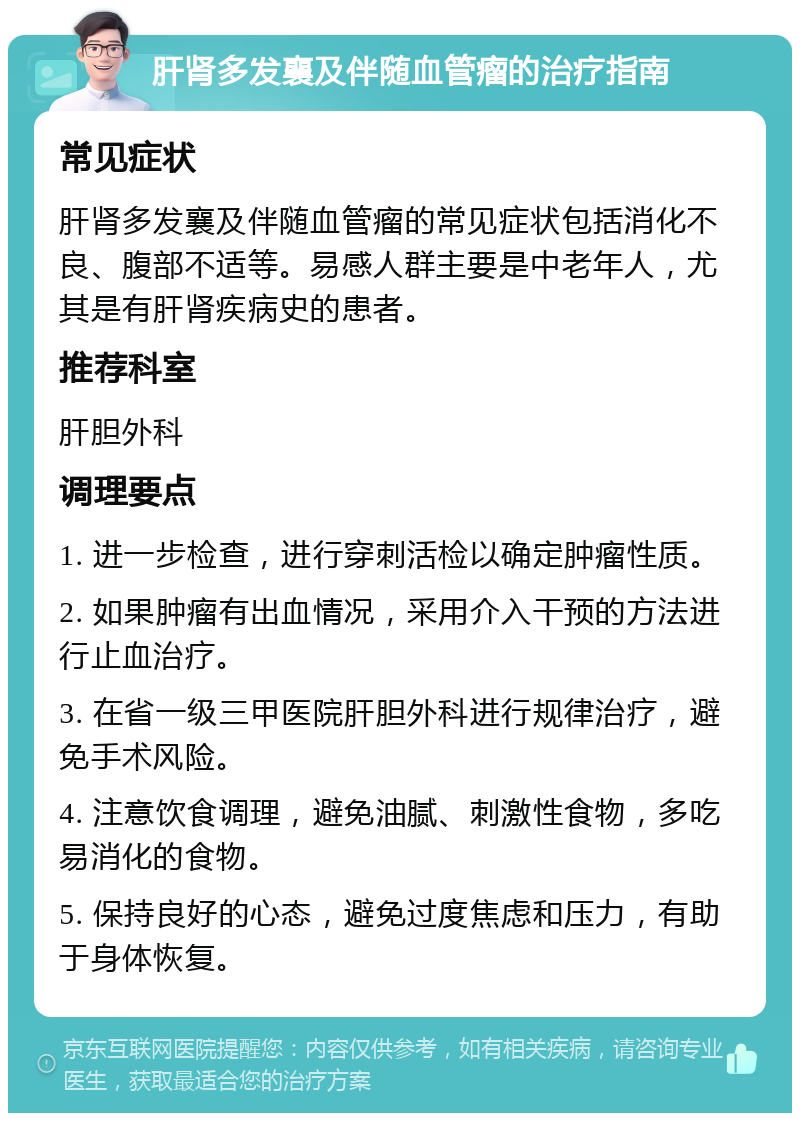 肝肾多发襄及伴随血管瘤的治疗指南 常见症状 肝肾多发襄及伴随血管瘤的常见症状包括消化不良、腹部不适等。易感人群主要是中老年人，尤其是有肝肾疾病史的患者。 推荐科室 肝胆外科 调理要点 1. 进一步检查，进行穿刺活检以确定肿瘤性质。 2. 如果肿瘤有出血情况，采用介入干预的方法进行止血治疗。 3. 在省一级三甲医院肝胆外科进行规律治疗，避免手术风险。 4. 注意饮食调理，避免油腻、刺激性食物，多吃易消化的食物。 5. 保持良好的心态，避免过度焦虑和压力，有助于身体恢复。