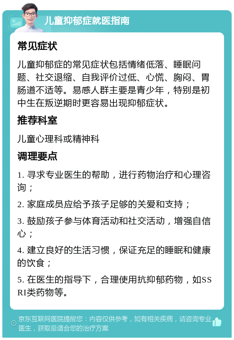 儿童抑郁症就医指南 常见症状 儿童抑郁症的常见症状包括情绪低落、睡眠问题、社交退缩、自我评价过低、心慌、胸闷、胃肠道不适等。易感人群主要是青少年，特别是初中生在叛逆期时更容易出现抑郁症状。 推荐科室 儿童心理科或精神科 调理要点 1. 寻求专业医生的帮助，进行药物治疗和心理咨询； 2. 家庭成员应给予孩子足够的关爱和支持； 3. 鼓励孩子参与体育活动和社交活动，增强自信心； 4. 建立良好的生活习惯，保证充足的睡眠和健康的饮食； 5. 在医生的指导下，合理使用抗抑郁药物，如SSRI类药物等。