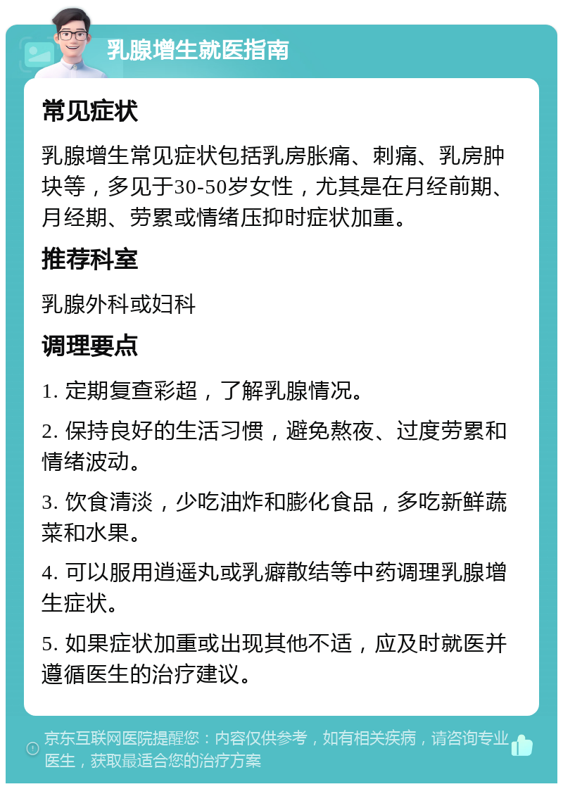 乳腺增生就医指南 常见症状 乳腺增生常见症状包括乳房胀痛、刺痛、乳房肿块等，多见于30-50岁女性，尤其是在月经前期、月经期、劳累或情绪压抑时症状加重。 推荐科室 乳腺外科或妇科 调理要点 1. 定期复查彩超，了解乳腺情况。 2. 保持良好的生活习惯，避免熬夜、过度劳累和情绪波动。 3. 饮食清淡，少吃油炸和膨化食品，多吃新鲜蔬菜和水果。 4. 可以服用逍遥丸或乳癖散结等中药调理乳腺增生症状。 5. 如果症状加重或出现其他不适，应及时就医并遵循医生的治疗建议。