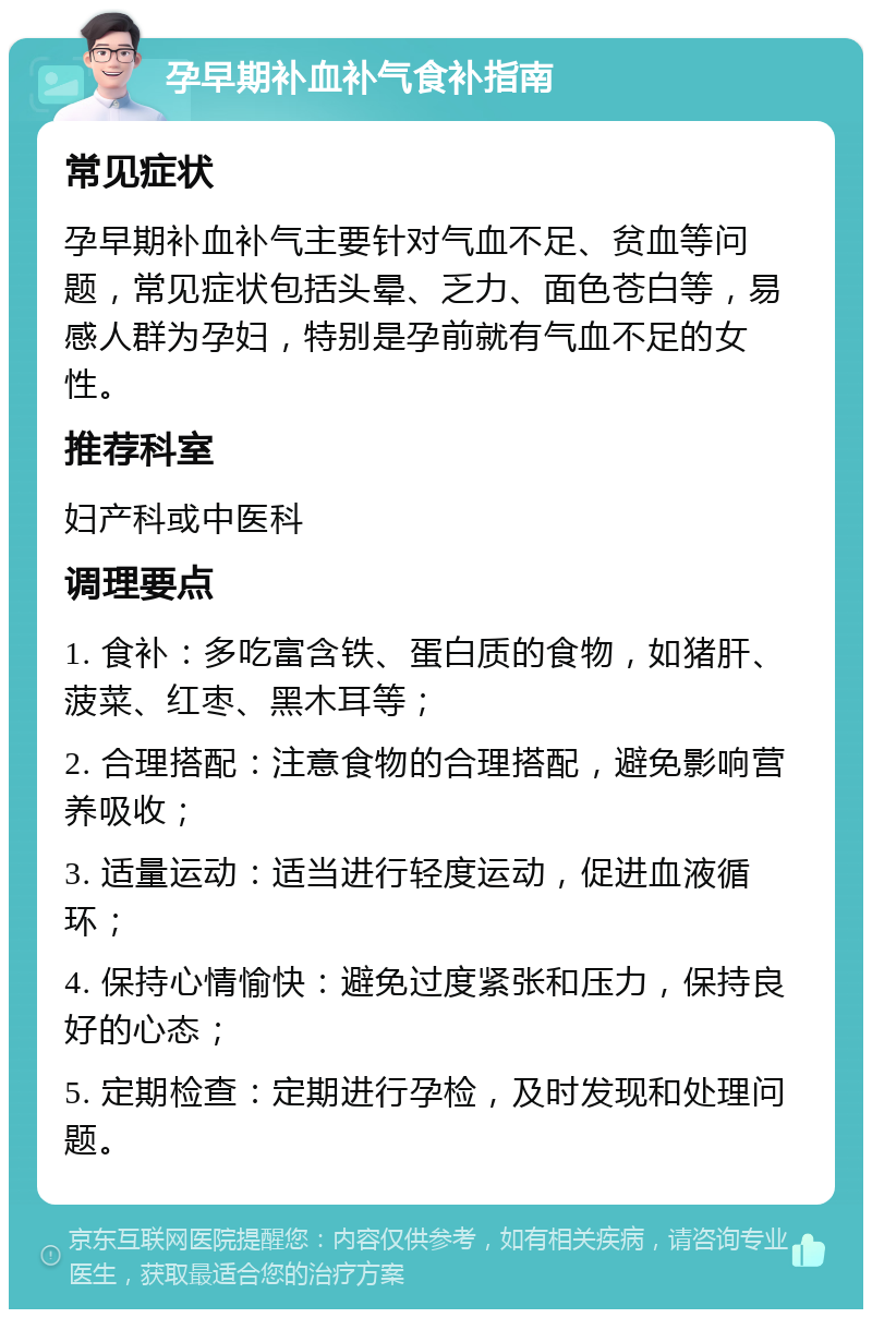 孕早期补血补气食补指南 常见症状 孕早期补血补气主要针对气血不足、贫血等问题，常见症状包括头晕、乏力、面色苍白等，易感人群为孕妇，特别是孕前就有气血不足的女性。 推荐科室 妇产科或中医科 调理要点 1. 食补：多吃富含铁、蛋白质的食物，如猪肝、菠菜、红枣、黑木耳等； 2. 合理搭配：注意食物的合理搭配，避免影响营养吸收； 3. 适量运动：适当进行轻度运动，促进血液循环； 4. 保持心情愉快：避免过度紧张和压力，保持良好的心态； 5. 定期检查：定期进行孕检，及时发现和处理问题。