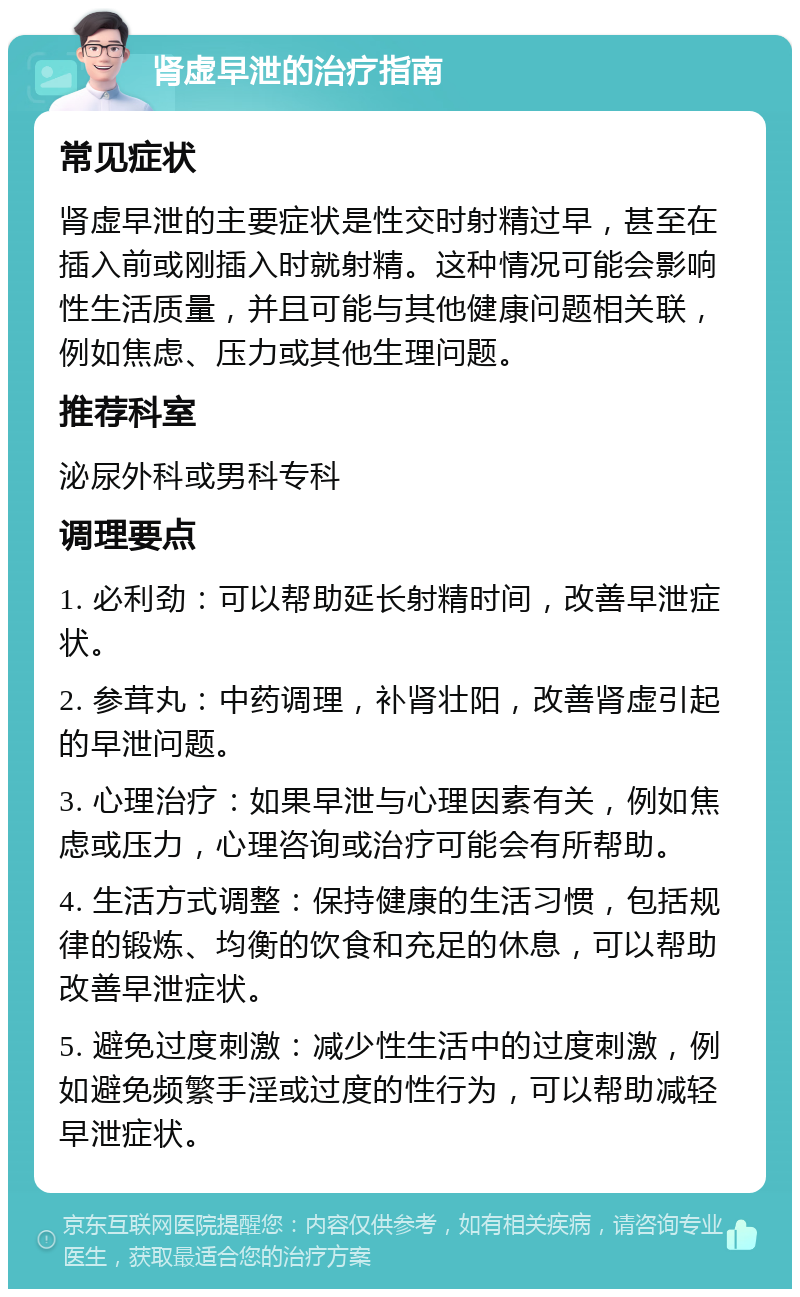 肾虚早泄的治疗指南 常见症状 肾虚早泄的主要症状是性交时射精过早，甚至在插入前或刚插入时就射精。这种情况可能会影响性生活质量，并且可能与其他健康问题相关联，例如焦虑、压力或其他生理问题。 推荐科室 泌尿外科或男科专科 调理要点 1. 必利劲：可以帮助延长射精时间，改善早泄症状。 2. 参茸丸：中药调理，补肾壮阳，改善肾虚引起的早泄问题。 3. 心理治疗：如果早泄与心理因素有关，例如焦虑或压力，心理咨询或治疗可能会有所帮助。 4. 生活方式调整：保持健康的生活习惯，包括规律的锻炼、均衡的饮食和充足的休息，可以帮助改善早泄症状。 5. 避免过度刺激：减少性生活中的过度刺激，例如避免频繁手淫或过度的性行为，可以帮助减轻早泄症状。