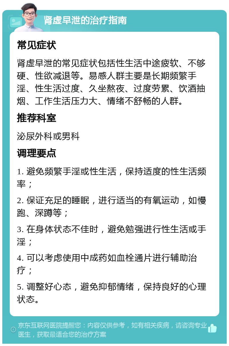 肾虚早泄的治疗指南 常见症状 肾虚早泄的常见症状包括性生活中途疲软、不够硬、性欲减退等。易感人群主要是长期频繁手淫、性生活过度、久坐熬夜、过度劳累、饮酒抽烟、工作生活压力大、情绪不舒畅的人群。 推荐科室 泌尿外科或男科 调理要点 1. 避免频繁手淫或性生活，保持适度的性生活频率； 2. 保证充足的睡眠，进行适当的有氧运动，如慢跑、深蹲等； 3. 在身体状态不佳时，避免勉强进行性生活或手淫； 4. 可以考虑使用中成药如血栓通片进行辅助治疗； 5. 调整好心态，避免抑郁情绪，保持良好的心理状态。