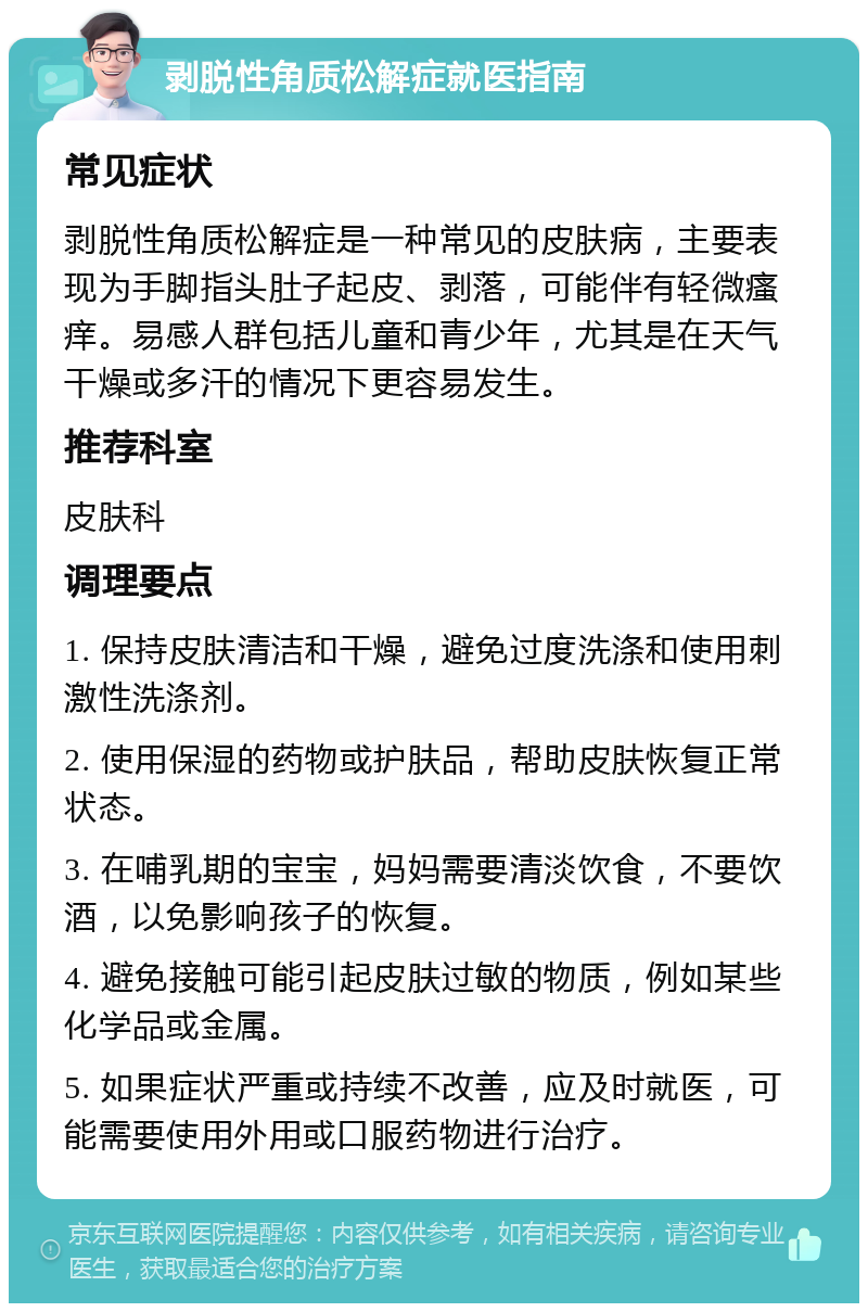 剥脱性角质松解症就医指南 常见症状 剥脱性角质松解症是一种常见的皮肤病，主要表现为手脚指头肚子起皮、剥落，可能伴有轻微瘙痒。易感人群包括儿童和青少年，尤其是在天气干燥或多汗的情况下更容易发生。 推荐科室 皮肤科 调理要点 1. 保持皮肤清洁和干燥，避免过度洗涤和使用刺激性洗涤剂。 2. 使用保湿的药物或护肤品，帮助皮肤恢复正常状态。 3. 在哺乳期的宝宝，妈妈需要清淡饮食，不要饮酒，以免影响孩子的恢复。 4. 避免接触可能引起皮肤过敏的物质，例如某些化学品或金属。 5. 如果症状严重或持续不改善，应及时就医，可能需要使用外用或口服药物进行治疗。