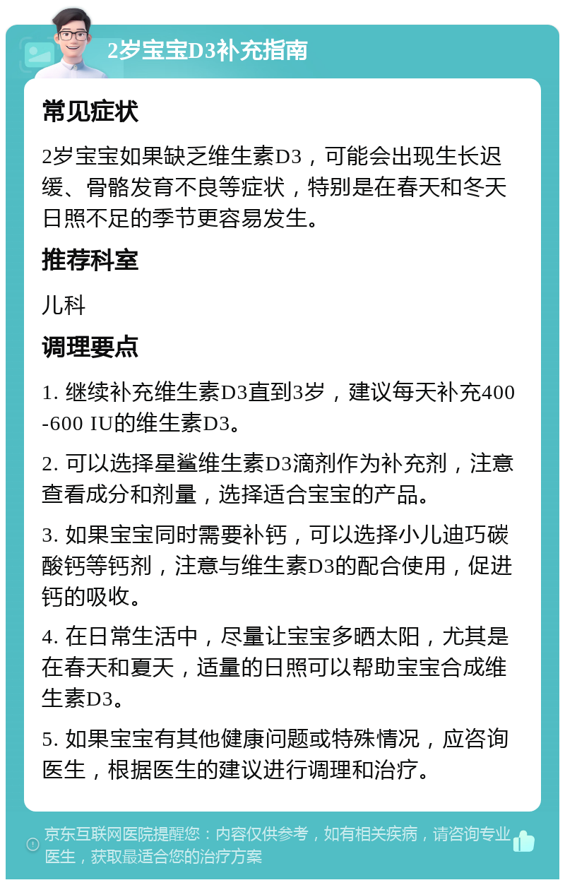 2岁宝宝D3补充指南 常见症状 2岁宝宝如果缺乏维生素D3，可能会出现生长迟缓、骨骼发育不良等症状，特别是在春天和冬天日照不足的季节更容易发生。 推荐科室 儿科 调理要点 1. 继续补充维生素D3直到3岁，建议每天补充400-600 IU的维生素D3。 2. 可以选择星鲨维生素D3滴剂作为补充剂，注意查看成分和剂量，选择适合宝宝的产品。 3. 如果宝宝同时需要补钙，可以选择小儿迪巧碳酸钙等钙剂，注意与维生素D3的配合使用，促进钙的吸收。 4. 在日常生活中，尽量让宝宝多晒太阳，尤其是在春天和夏天，适量的日照可以帮助宝宝合成维生素D3。 5. 如果宝宝有其他健康问题或特殊情况，应咨询医生，根据医生的建议进行调理和治疗。