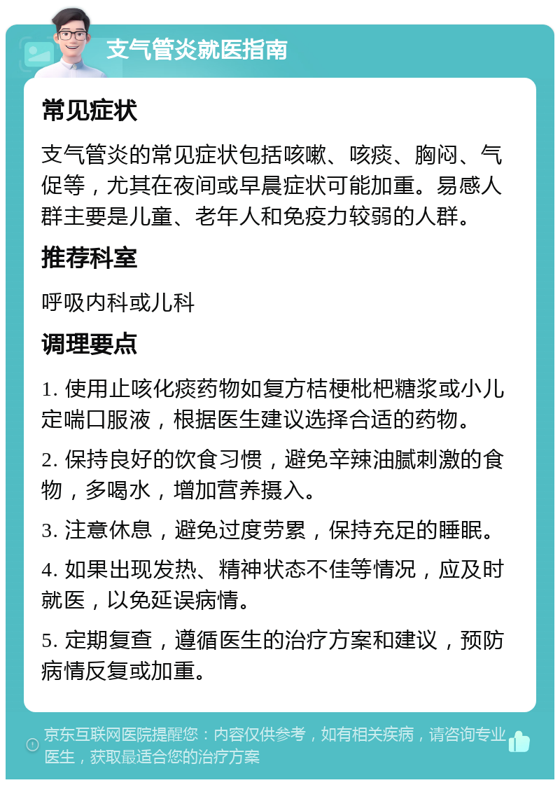 支气管炎就医指南 常见症状 支气管炎的常见症状包括咳嗽、咳痰、胸闷、气促等，尤其在夜间或早晨症状可能加重。易感人群主要是儿童、老年人和免疫力较弱的人群。 推荐科室 呼吸内科或儿科 调理要点 1. 使用止咳化痰药物如复方桔梗枇杷糖浆或小儿定喘口服液，根据医生建议选择合适的药物。 2. 保持良好的饮食习惯，避免辛辣油腻刺激的食物，多喝水，增加营养摄入。 3. 注意休息，避免过度劳累，保持充足的睡眠。 4. 如果出现发热、精神状态不佳等情况，应及时就医，以免延误病情。 5. 定期复查，遵循医生的治疗方案和建议，预防病情反复或加重。