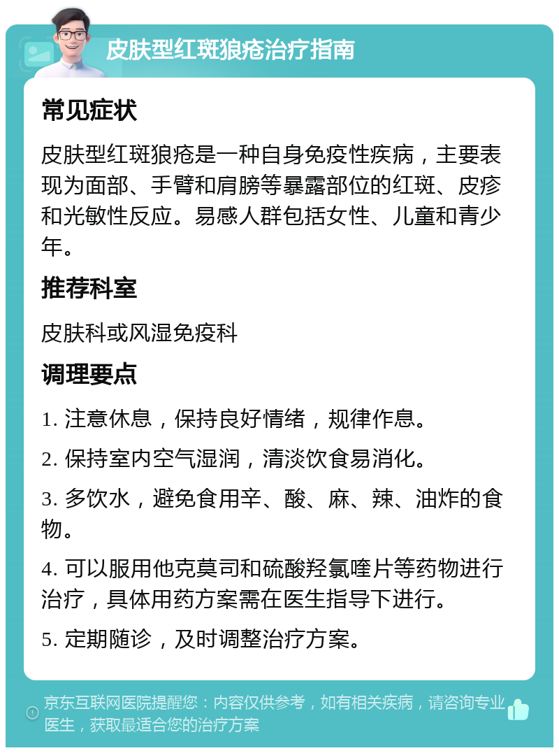 皮肤型红斑狼疮治疗指南 常见症状 皮肤型红斑狼疮是一种自身免疫性疾病，主要表现为面部、手臂和肩膀等暴露部位的红斑、皮疹和光敏性反应。易感人群包括女性、儿童和青少年。 推荐科室 皮肤科或风湿免疫科 调理要点 1. 注意休息，保持良好情绪，规律作息。 2. 保持室内空气湿润，清淡饮食易消化。 3. 多饮水，避免食用辛、酸、麻、辣、油炸的食物。 4. 可以服用他克莫司和硫酸羟氯喹片等药物进行治疗，具体用药方案需在医生指导下进行。 5. 定期随诊，及时调整治疗方案。