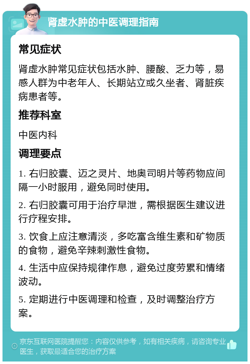 肾虚水肿的中医调理指南 常见症状 肾虚水肿常见症状包括水肿、腰酸、乏力等，易感人群为中老年人、长期站立或久坐者、肾脏疾病患者等。 推荐科室 中医内科 调理要点 1. 右归胶囊、迈之灵片、地奥司明片等药物应间隔一小时服用，避免同时使用。 2. 右归胶囊可用于治疗早泄，需根据医生建议进行疗程安排。 3. 饮食上应注意清淡，多吃富含维生素和矿物质的食物，避免辛辣刺激性食物。 4. 生活中应保持规律作息，避免过度劳累和情绪波动。 5. 定期进行中医调理和检查，及时调整治疗方案。