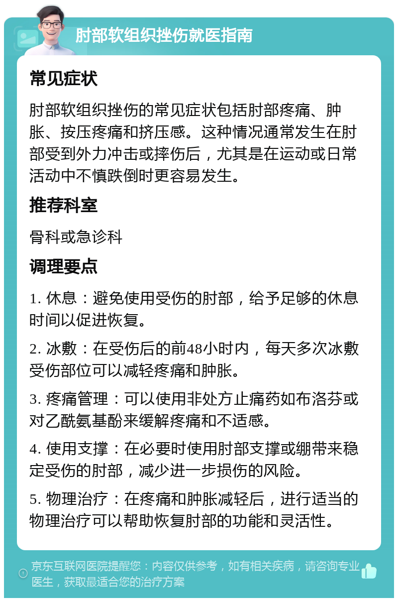 肘部软组织挫伤就医指南 常见症状 肘部软组织挫伤的常见症状包括肘部疼痛、肿胀、按压疼痛和挤压感。这种情况通常发生在肘部受到外力冲击或摔伤后，尤其是在运动或日常活动中不慎跌倒时更容易发生。 推荐科室 骨科或急诊科 调理要点 1. 休息：避免使用受伤的肘部，给予足够的休息时间以促进恢复。 2. 冰敷：在受伤后的前48小时内，每天多次冰敷受伤部位可以减轻疼痛和肿胀。 3. 疼痛管理：可以使用非处方止痛药如布洛芬或对乙酰氨基酚来缓解疼痛和不适感。 4. 使用支撑：在必要时使用肘部支撑或绷带来稳定受伤的肘部，减少进一步损伤的风险。 5. 物理治疗：在疼痛和肿胀减轻后，进行适当的物理治疗可以帮助恢复肘部的功能和灵活性。