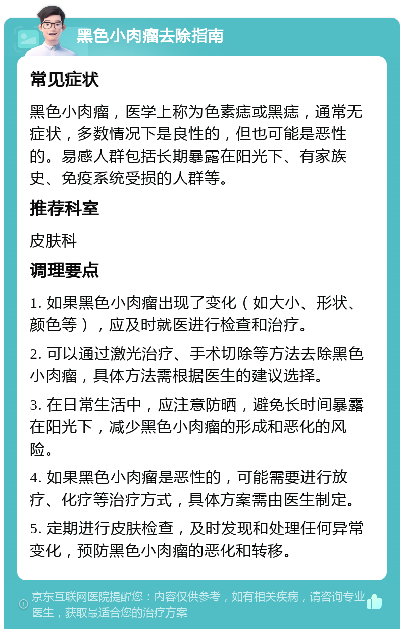 黑色小肉瘤去除指南 常见症状 黑色小肉瘤，医学上称为色素痣或黑痣，通常无症状，多数情况下是良性的，但也可能是恶性的。易感人群包括长期暴露在阳光下、有家族史、免疫系统受损的人群等。 推荐科室 皮肤科 调理要点 1. 如果黑色小肉瘤出现了变化（如大小、形状、颜色等），应及时就医进行检查和治疗。 2. 可以通过激光治疗、手术切除等方法去除黑色小肉瘤，具体方法需根据医生的建议选择。 3. 在日常生活中，应注意防晒，避免长时间暴露在阳光下，减少黑色小肉瘤的形成和恶化的风险。 4. 如果黑色小肉瘤是恶性的，可能需要进行放疗、化疗等治疗方式，具体方案需由医生制定。 5. 定期进行皮肤检查，及时发现和处理任何异常变化，预防黑色小肉瘤的恶化和转移。