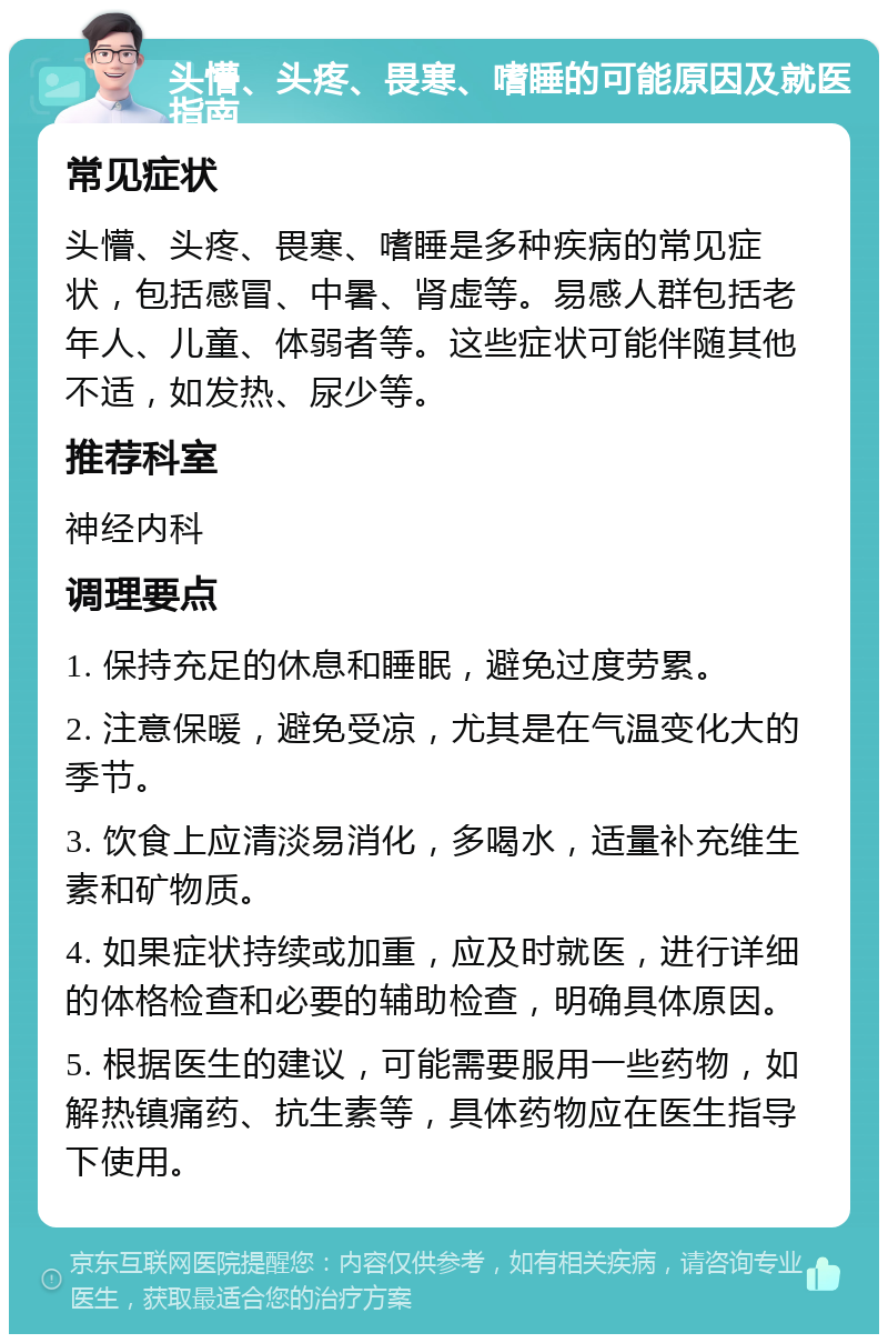 头懵、头疼、畏寒、嗜睡的可能原因及就医指南 常见症状 头懵、头疼、畏寒、嗜睡是多种疾病的常见症状，包括感冒、中暑、肾虚等。易感人群包括老年人、儿童、体弱者等。这些症状可能伴随其他不适，如发热、尿少等。 推荐科室 神经内科 调理要点 1. 保持充足的休息和睡眠，避免过度劳累。 2. 注意保暖，避免受凉，尤其是在气温变化大的季节。 3. 饮食上应清淡易消化，多喝水，适量补充维生素和矿物质。 4. 如果症状持续或加重，应及时就医，进行详细的体格检查和必要的辅助检查，明确具体原因。 5. 根据医生的建议，可能需要服用一些药物，如解热镇痛药、抗生素等，具体药物应在医生指导下使用。