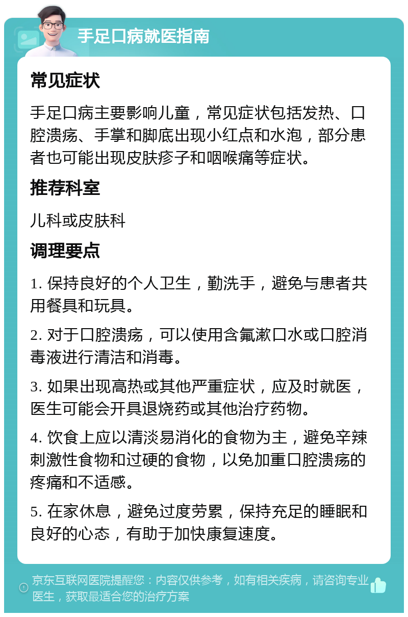 手足口病就医指南 常见症状 手足口病主要影响儿童，常见症状包括发热、口腔溃疡、手掌和脚底出现小红点和水泡，部分患者也可能出现皮肤疹子和咽喉痛等症状。 推荐科室 儿科或皮肤科 调理要点 1. 保持良好的个人卫生，勤洗手，避免与患者共用餐具和玩具。 2. 对于口腔溃疡，可以使用含氟漱口水或口腔消毒液进行清洁和消毒。 3. 如果出现高热或其他严重症状，应及时就医，医生可能会开具退烧药或其他治疗药物。 4. 饮食上应以清淡易消化的食物为主，避免辛辣刺激性食物和过硬的食物，以免加重口腔溃疡的疼痛和不适感。 5. 在家休息，避免过度劳累，保持充足的睡眠和良好的心态，有助于加快康复速度。