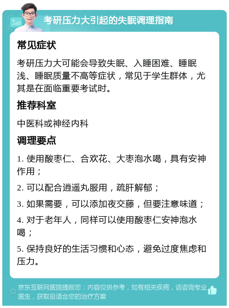 考研压力大引起的失眠调理指南 常见症状 考研压力大可能会导致失眠、入睡困难、睡眠浅、睡眠质量不高等症状，常见于学生群体，尤其是在面临重要考试时。 推荐科室 中医科或神经内科 调理要点 1. 使用酸枣仁、合欢花、大枣泡水喝，具有安神作用； 2. 可以配合逍遥丸服用，疏肝解郁； 3. 如果需要，可以添加夜交藤，但要注意味道； 4. 对于老年人，同样可以使用酸枣仁安神泡水喝； 5. 保持良好的生活习惯和心态，避免过度焦虑和压力。