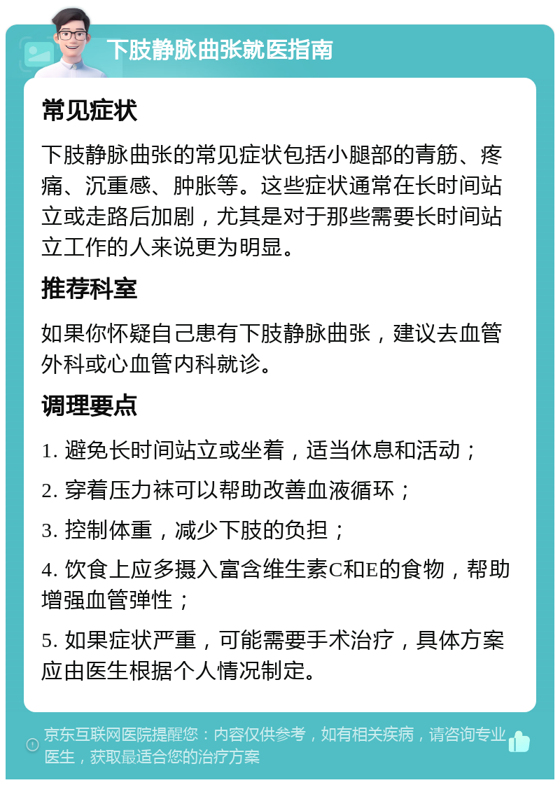 下肢静脉曲张就医指南 常见症状 下肢静脉曲张的常见症状包括小腿部的青筋、疼痛、沉重感、肿胀等。这些症状通常在长时间站立或走路后加剧，尤其是对于那些需要长时间站立工作的人来说更为明显。 推荐科室 如果你怀疑自己患有下肢静脉曲张，建议去血管外科或心血管内科就诊。 调理要点 1. 避免长时间站立或坐着，适当休息和活动； 2. 穿着压力袜可以帮助改善血液循环； 3. 控制体重，减少下肢的负担； 4. 饮食上应多摄入富含维生素C和E的食物，帮助增强血管弹性； 5. 如果症状严重，可能需要手术治疗，具体方案应由医生根据个人情况制定。