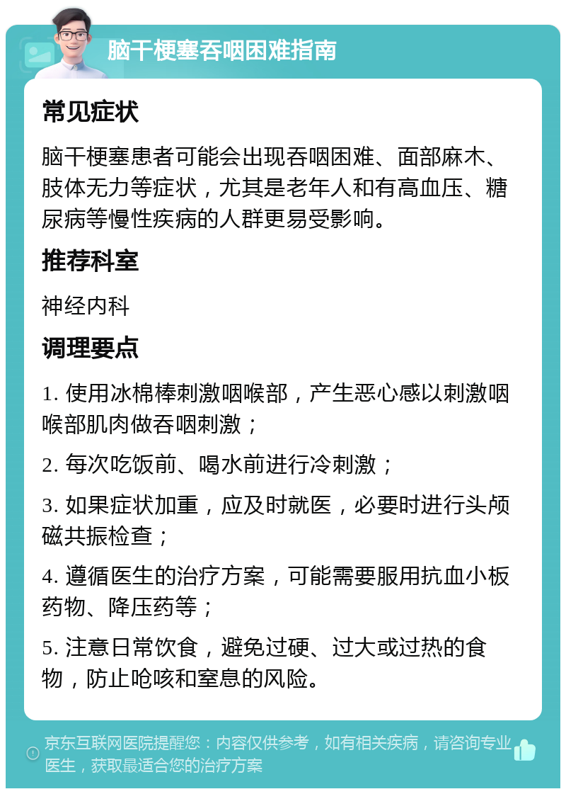 脑干梗塞吞咽困难指南 常见症状 脑干梗塞患者可能会出现吞咽困难、面部麻木、肢体无力等症状，尤其是老年人和有高血压、糖尿病等慢性疾病的人群更易受影响。 推荐科室 神经内科 调理要点 1. 使用冰棉棒刺激咽喉部，产生恶心感以刺激咽喉部肌肉做吞咽刺激； 2. 每次吃饭前、喝水前进行冷刺激； 3. 如果症状加重，应及时就医，必要时进行头颅磁共振检查； 4. 遵循医生的治疗方案，可能需要服用抗血小板药物、降压药等； 5. 注意日常饮食，避免过硬、过大或过热的食物，防止呛咳和窒息的风险。