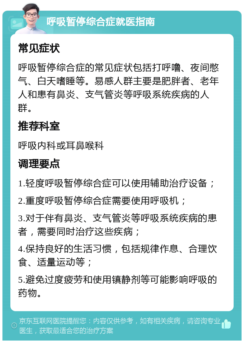 呼吸暂停综合症就医指南 常见症状 呼吸暂停综合症的常见症状包括打呼噜、夜间憋气、白天嗜睡等。易感人群主要是肥胖者、老年人和患有鼻炎、支气管炎等呼吸系统疾病的人群。 推荐科室 呼吸内科或耳鼻喉科 调理要点 1.轻度呼吸暂停综合症可以使用辅助治疗设备； 2.重度呼吸暂停综合症需要使用呼吸机； 3.对于伴有鼻炎、支气管炎等呼吸系统疾病的患者，需要同时治疗这些疾病； 4.保持良好的生活习惯，包括规律作息、合理饮食、适量运动等； 5.避免过度疲劳和使用镇静剂等可能影响呼吸的药物。