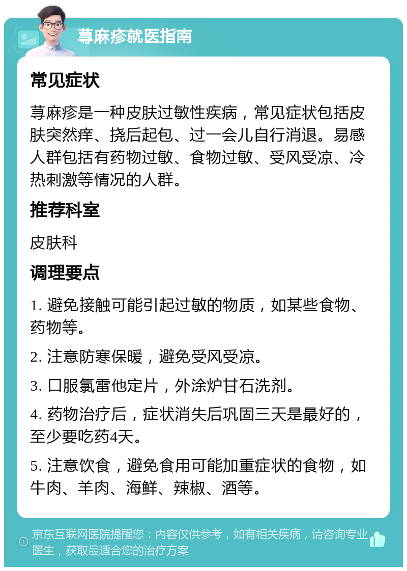 荨麻疹就医指南 常见症状 荨麻疹是一种皮肤过敏性疾病，常见症状包括皮肤突然痒、挠后起包、过一会儿自行消退。易感人群包括有药物过敏、食物过敏、受风受凉、冷热刺激等情况的人群。 推荐科室 皮肤科 调理要点 1. 避免接触可能引起过敏的物质，如某些食物、药物等。 2. 注意防寒保暖，避免受风受凉。 3. 口服氯雷他定片，外涂炉甘石洗剂。 4. 药物治疗后，症状消失后巩固三天是最好的，至少要吃药4天。 5. 注意饮食，避免食用可能加重症状的食物，如牛肉、羊肉、海鲜、辣椒、酒等。