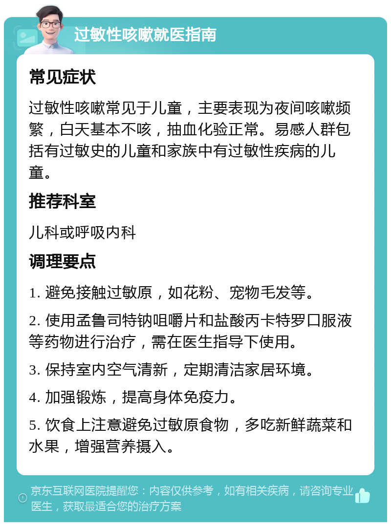 过敏性咳嗽就医指南 常见症状 过敏性咳嗽常见于儿童，主要表现为夜间咳嗽频繁，白天基本不咳，抽血化验正常。易感人群包括有过敏史的儿童和家族中有过敏性疾病的儿童。 推荐科室 儿科或呼吸内科 调理要点 1. 避免接触过敏原，如花粉、宠物毛发等。 2. 使用孟鲁司特钠咀嚼片和盐酸丙卡特罗口服液等药物进行治疗，需在医生指导下使用。 3. 保持室内空气清新，定期清洁家居环境。 4. 加强锻炼，提高身体免疫力。 5. 饮食上注意避免过敏原食物，多吃新鲜蔬菜和水果，增强营养摄入。