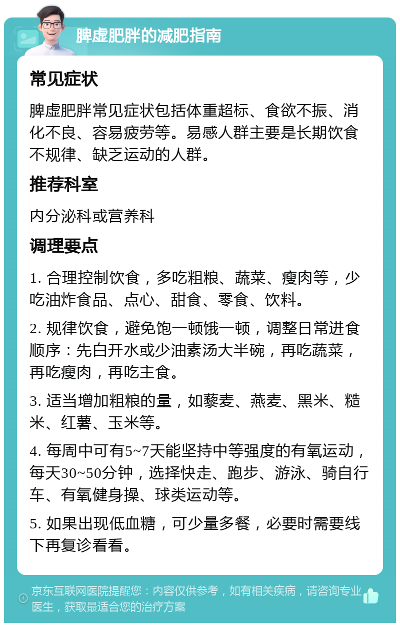 脾虚肥胖的减肥指南 常见症状 脾虚肥胖常见症状包括体重超标、食欲不振、消化不良、容易疲劳等。易感人群主要是长期饮食不规律、缺乏运动的人群。 推荐科室 内分泌科或营养科 调理要点 1. 合理控制饮食，多吃粗粮、蔬菜、瘦肉等，少吃油炸食品、点心、甜食、零食、饮料。 2. 规律饮食，避免饱一顿饿一顿，调整日常进食顺序：先白开水或少油素汤大半碗，再吃蔬菜，再吃瘦肉，再吃主食。 3. 适当增加粗粮的量，如藜麦、燕麦、黑米、糙米、红薯、玉米等。 4. 每周中可有5~7天能坚持中等强度的有氧运动，每天30~50分钟，选择快走、跑步、游泳、骑自行车、有氧健身操、球类运动等。 5. 如果出现低血糖，可少量多餐，必要时需要线下再复诊看看。