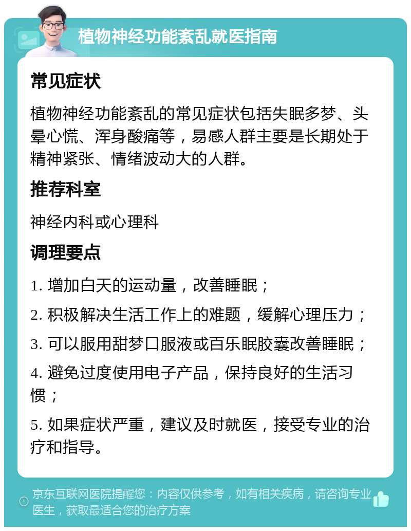 植物神经功能紊乱就医指南 常见症状 植物神经功能紊乱的常见症状包括失眠多梦、头晕心慌、浑身酸痛等，易感人群主要是长期处于精神紧张、情绪波动大的人群。 推荐科室 神经内科或心理科 调理要点 1. 增加白天的运动量，改善睡眠； 2. 积极解决生活工作上的难题，缓解心理压力； 3. 可以服用甜梦口服液或百乐眠胶囊改善睡眠； 4. 避免过度使用电子产品，保持良好的生活习惯； 5. 如果症状严重，建议及时就医，接受专业的治疗和指导。