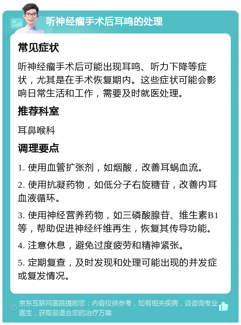 听神经瘤手术后耳鸣的处理 常见症状 听神经瘤手术后可能出现耳鸣、听力下降等症状，尤其是在手术恢复期内。这些症状可能会影响日常生活和工作，需要及时就医处理。 推荐科室 耳鼻喉科 调理要点 1. 使用血管扩张剂，如烟酸，改善耳蜗血流。 2. 使用抗凝药物，如低分子右旋糖苷，改善内耳血液循环。 3. 使用神经营养药物，如三磷酸腺苷、维生素B1等，帮助促进神经纤维再生，恢复其传导功能。 4. 注意休息，避免过度疲劳和精神紧张。 5. 定期复查，及时发现和处理可能出现的并发症或复发情况。