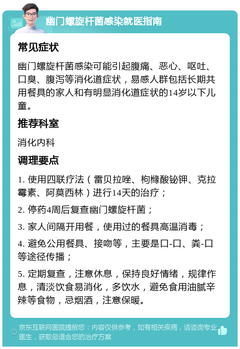 幽门螺旋杆菌感染就医指南 常见症状 幽门螺旋杆菌感染可能引起腹痛、恶心、呕吐、口臭、腹泻等消化道症状，易感人群包括长期共用餐具的家人和有明显消化道症状的14岁以下儿童。 推荐科室 消化内科 调理要点 1. 使用四联疗法（雷贝拉唑、枸橼酸铋钾、克拉霉素、阿莫西林）进行14天的治疗； 2. 停药4周后复查幽门螺旋杆菌； 3. 家人间隔开用餐，使用过的餐具高温消毒； 4. 避免公用餐具、接吻等，主要是口-口、粪-口等途径传播； 5. 定期复查，注意休息，保持良好情绪，规律作息，清淡饮食易消化，多饮水，避免食用油腻辛辣等食物，忌烟酒，注意保暖。