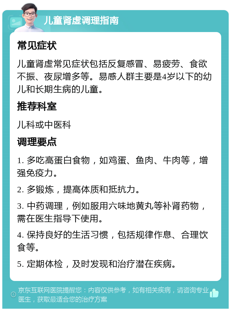 儿童肾虚调理指南 常见症状 儿童肾虚常见症状包括反复感冒、易疲劳、食欲不振、夜尿增多等。易感人群主要是4岁以下的幼儿和长期生病的儿童。 推荐科室 儿科或中医科 调理要点 1. 多吃高蛋白食物，如鸡蛋、鱼肉、牛肉等，增强免疫力。 2. 多锻炼，提高体质和抵抗力。 3. 中药调理，例如服用六味地黄丸等补肾药物，需在医生指导下使用。 4. 保持良好的生活习惯，包括规律作息、合理饮食等。 5. 定期体检，及时发现和治疗潜在疾病。