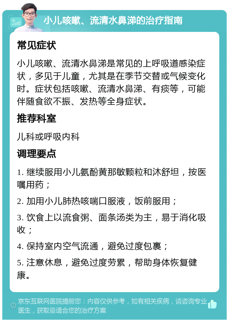 小儿咳嗽、流清水鼻涕的治疗指南 常见症状 小儿咳嗽、流清水鼻涕是常见的上呼吸道感染症状，多见于儿童，尤其是在季节交替或气候变化时。症状包括咳嗽、流清水鼻涕、有痰等，可能伴随食欲不振、发热等全身症状。 推荐科室 儿科或呼吸内科 调理要点 1. 继续服用小儿氨酚黄那敏颗粒和沐舒坦，按医嘱用药； 2. 加用小儿肺热咳喘口服液，饭前服用； 3. 饮食上以流食粥、面条汤类为主，易于消化吸收； 4. 保持室内空气流通，避免过度包裹； 5. 注意休息，避免过度劳累，帮助身体恢复健康。