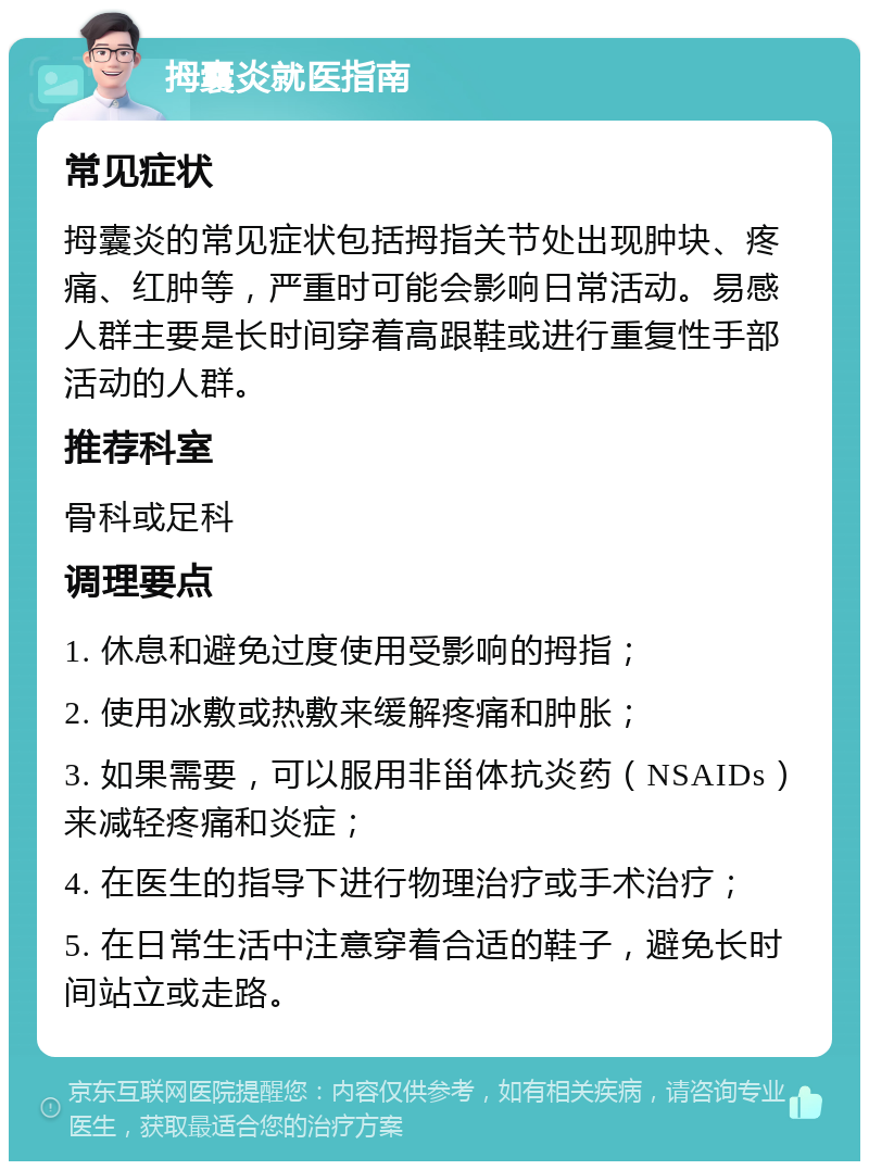 拇囊炎就医指南 常见症状 拇囊炎的常见症状包括拇指关节处出现肿块、疼痛、红肿等，严重时可能会影响日常活动。易感人群主要是长时间穿着高跟鞋或进行重复性手部活动的人群。 推荐科室 骨科或足科 调理要点 1. 休息和避免过度使用受影响的拇指； 2. 使用冰敷或热敷来缓解疼痛和肿胀； 3. 如果需要，可以服用非甾体抗炎药（NSAIDs）来减轻疼痛和炎症； 4. 在医生的指导下进行物理治疗或手术治疗； 5. 在日常生活中注意穿着合适的鞋子，避免长时间站立或走路。