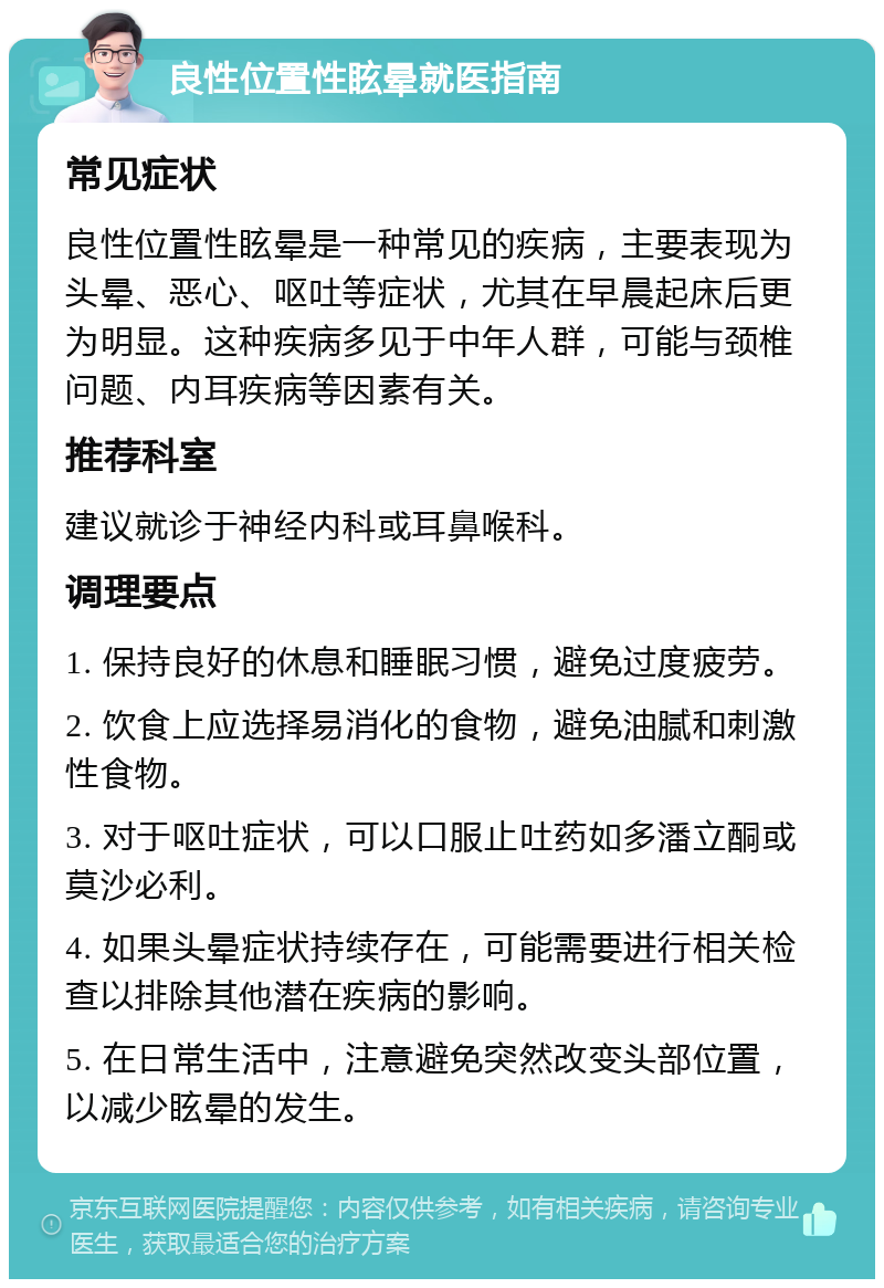 良性位置性眩晕就医指南 常见症状 良性位置性眩晕是一种常见的疾病，主要表现为头晕、恶心、呕吐等症状，尤其在早晨起床后更为明显。这种疾病多见于中年人群，可能与颈椎问题、内耳疾病等因素有关。 推荐科室 建议就诊于神经内科或耳鼻喉科。 调理要点 1. 保持良好的休息和睡眠习惯，避免过度疲劳。 2. 饮食上应选择易消化的食物，避免油腻和刺激性食物。 3. 对于呕吐症状，可以口服止吐药如多潘立酮或莫沙必利。 4. 如果头晕症状持续存在，可能需要进行相关检查以排除其他潜在疾病的影响。 5. 在日常生活中，注意避免突然改变头部位置，以减少眩晕的发生。