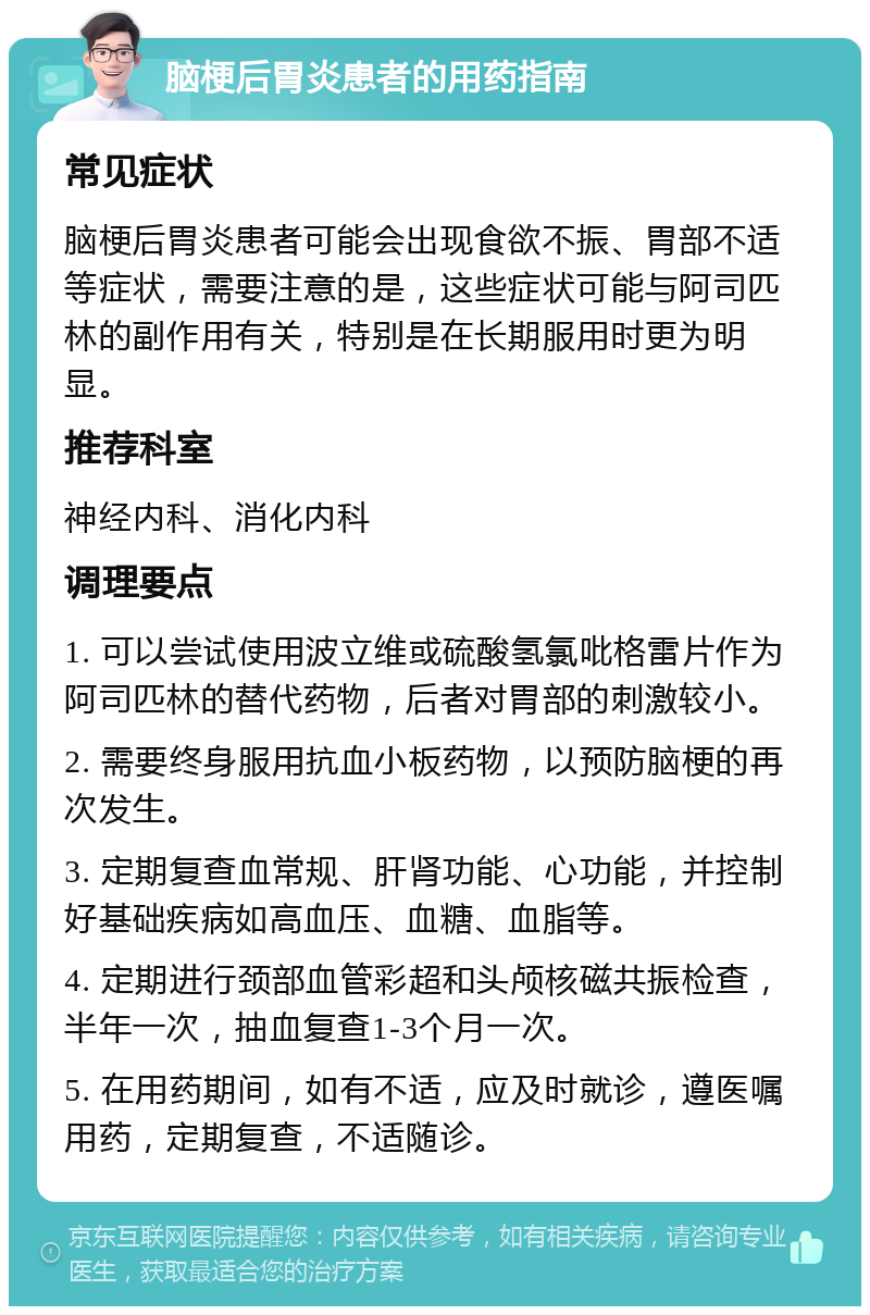 脑梗后胃炎患者的用药指南 常见症状 脑梗后胃炎患者可能会出现食欲不振、胃部不适等症状，需要注意的是，这些症状可能与阿司匹林的副作用有关，特别是在长期服用时更为明显。 推荐科室 神经内科、消化内科 调理要点 1. 可以尝试使用波立维或硫酸氢氯吡格雷片作为阿司匹林的替代药物，后者对胃部的刺激较小。 2. 需要终身服用抗血小板药物，以预防脑梗的再次发生。 3. 定期复查血常规、肝肾功能、心功能，并控制好基础疾病如高血压、血糖、血脂等。 4. 定期进行颈部血管彩超和头颅核磁共振检查，半年一次，抽血复查1-3个月一次。 5. 在用药期间，如有不适，应及时就诊，遵医嘱用药，定期复查，不适随诊。