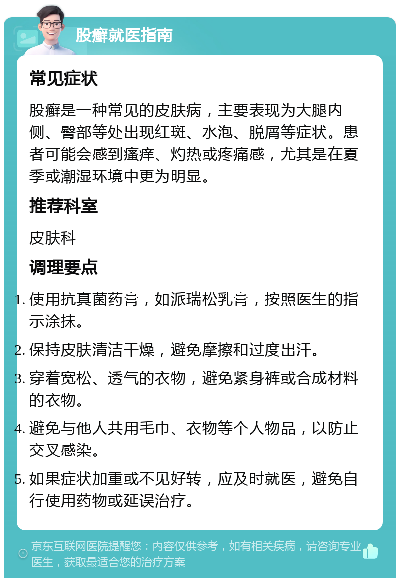 股癣就医指南 常见症状 股癣是一种常见的皮肤病，主要表现为大腿内侧、臀部等处出现红斑、水泡、脱屑等症状。患者可能会感到瘙痒、灼热或疼痛感，尤其是在夏季或潮湿环境中更为明显。 推荐科室 皮肤科 调理要点 使用抗真菌药膏，如派瑞松乳膏，按照医生的指示涂抹。 保持皮肤清洁干燥，避免摩擦和过度出汗。 穿着宽松、透气的衣物，避免紧身裤或合成材料的衣物。 避免与他人共用毛巾、衣物等个人物品，以防止交叉感染。 如果症状加重或不见好转，应及时就医，避免自行使用药物或延误治疗。