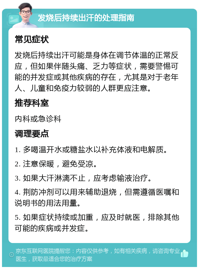 发烧后持续出汗的处理指南 常见症状 发烧后持续出汗可能是身体在调节体温的正常反应，但如果伴随头痛、乏力等症状，需要警惕可能的并发症或其他疾病的存在，尤其是对于老年人、儿童和免疫力较弱的人群更应注意。 推荐科室 内科或急诊科 调理要点 1. 多喝温开水或糖盐水以补充体液和电解质。 2. 注意保暖，避免受凉。 3. 如果大汗淋漓不止，应考虑输液治疗。 4. 荆防冲剂可以用来辅助退烧，但需遵循医嘱和说明书的用法用量。 5. 如果症状持续或加重，应及时就医，排除其他可能的疾病或并发症。