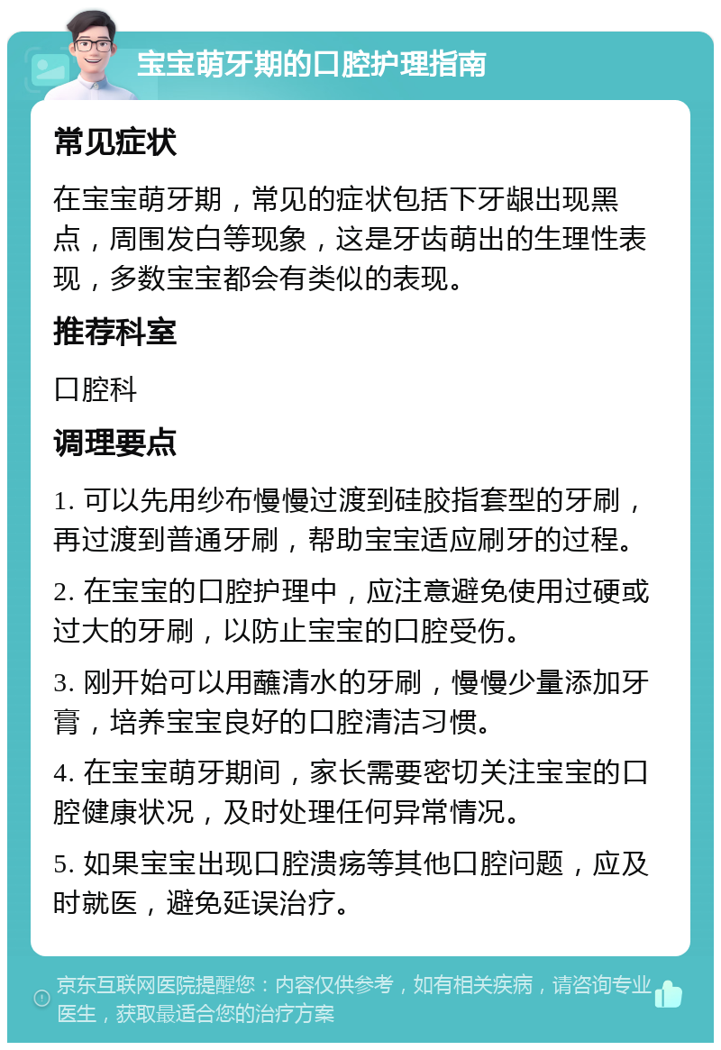 宝宝萌牙期的口腔护理指南 常见症状 在宝宝萌牙期，常见的症状包括下牙龈出现黑点，周围发白等现象，这是牙齿萌出的生理性表现，多数宝宝都会有类似的表现。 推荐科室 口腔科 调理要点 1. 可以先用纱布慢慢过渡到硅胶指套型的牙刷，再过渡到普通牙刷，帮助宝宝适应刷牙的过程。 2. 在宝宝的口腔护理中，应注意避免使用过硬或过大的牙刷，以防止宝宝的口腔受伤。 3. 刚开始可以用蘸清水的牙刷，慢慢少量添加牙膏，培养宝宝良好的口腔清洁习惯。 4. 在宝宝萌牙期间，家长需要密切关注宝宝的口腔健康状况，及时处理任何异常情况。 5. 如果宝宝出现口腔溃疡等其他口腔问题，应及时就医，避免延误治疗。