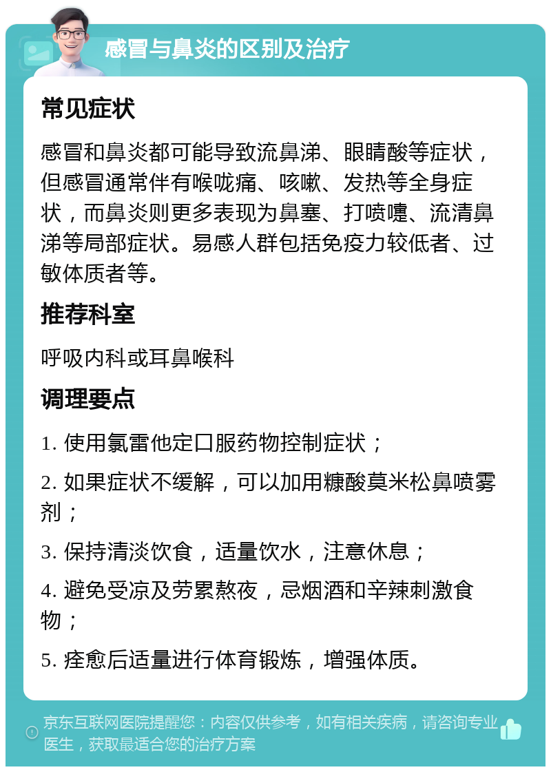 感冒与鼻炎的区别及治疗 常见症状 感冒和鼻炎都可能导致流鼻涕、眼睛酸等症状，但感冒通常伴有喉咙痛、咳嗽、发热等全身症状，而鼻炎则更多表现为鼻塞、打喷嚏、流清鼻涕等局部症状。易感人群包括免疫力较低者、过敏体质者等。 推荐科室 呼吸内科或耳鼻喉科 调理要点 1. 使用氯雷他定口服药物控制症状； 2. 如果症状不缓解，可以加用糠酸莫米松鼻喷雾剂； 3. 保持清淡饮食，适量饮水，注意休息； 4. 避免受凉及劳累熬夜，忌烟酒和辛辣刺激食物； 5. 痊愈后适量进行体育锻炼，增强体质。