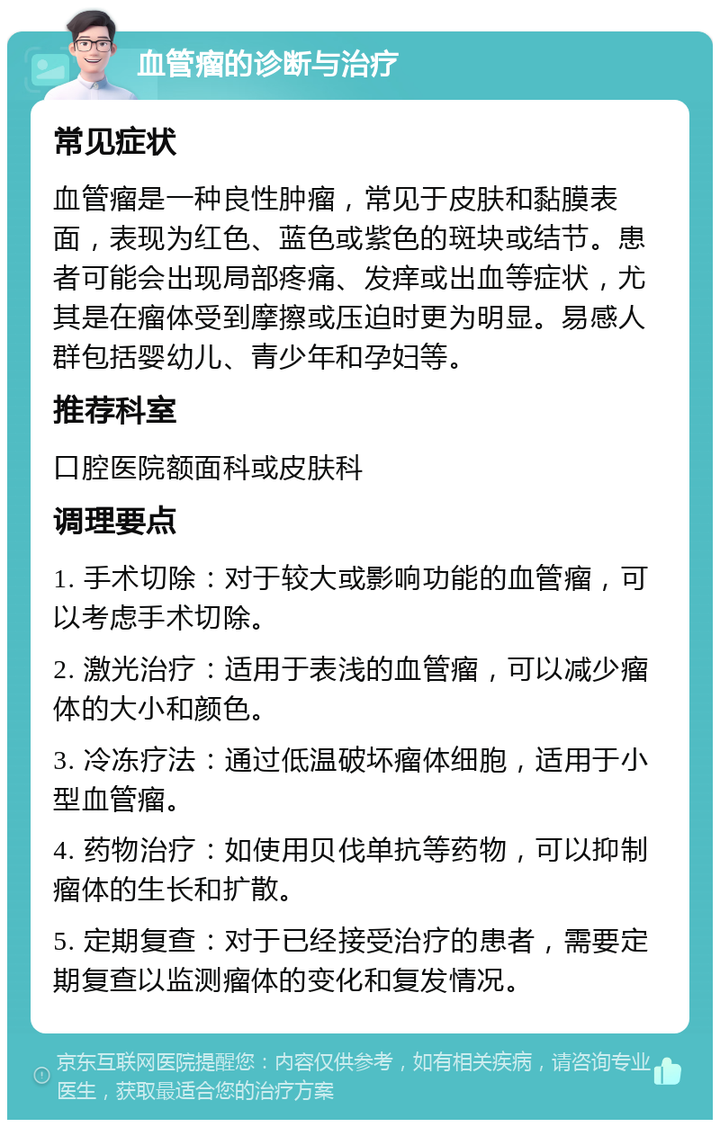 血管瘤的诊断与治疗 常见症状 血管瘤是一种良性肿瘤，常见于皮肤和黏膜表面，表现为红色、蓝色或紫色的斑块或结节。患者可能会出现局部疼痛、发痒或出血等症状，尤其是在瘤体受到摩擦或压迫时更为明显。易感人群包括婴幼儿、青少年和孕妇等。 推荐科室 口腔医院额面科或皮肤科 调理要点 1. 手术切除：对于较大或影响功能的血管瘤，可以考虑手术切除。 2. 激光治疗：适用于表浅的血管瘤，可以减少瘤体的大小和颜色。 3. 冷冻疗法：通过低温破坏瘤体细胞，适用于小型血管瘤。 4. 药物治疗：如使用贝伐单抗等药物，可以抑制瘤体的生长和扩散。 5. 定期复查：对于已经接受治疗的患者，需要定期复查以监测瘤体的变化和复发情况。