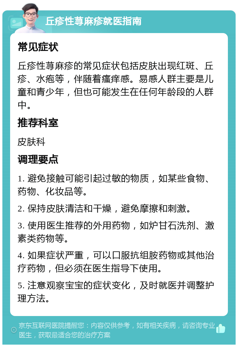 丘疹性荨麻疹就医指南 常见症状 丘疹性荨麻疹的常见症状包括皮肤出现红斑、丘疹、水疱等，伴随着瘙痒感。易感人群主要是儿童和青少年，但也可能发生在任何年龄段的人群中。 推荐科室 皮肤科 调理要点 1. 避免接触可能引起过敏的物质，如某些食物、药物、化妆品等。 2. 保持皮肤清洁和干燥，避免摩擦和刺激。 3. 使用医生推荐的外用药物，如炉甘石洗剂、激素类药物等。 4. 如果症状严重，可以口服抗组胺药物或其他治疗药物，但必须在医生指导下使用。 5. 注意观察宝宝的症状变化，及时就医并调整护理方法。