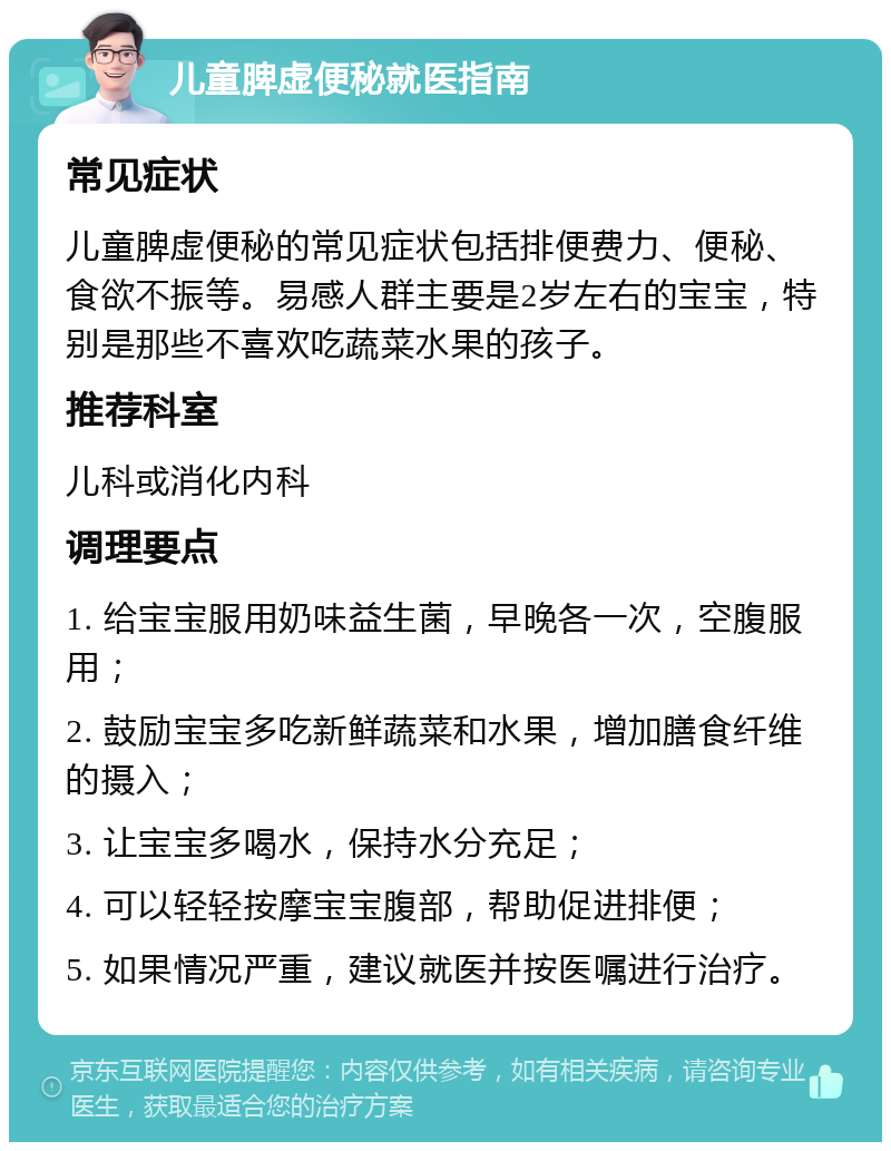 儿童脾虚便秘就医指南 常见症状 儿童脾虚便秘的常见症状包括排便费力、便秘、食欲不振等。易感人群主要是2岁左右的宝宝，特别是那些不喜欢吃蔬菜水果的孩子。 推荐科室 儿科或消化内科 调理要点 1. 给宝宝服用奶味益生菌，早晚各一次，空腹服用； 2. 鼓励宝宝多吃新鲜蔬菜和水果，增加膳食纤维的摄入； 3. 让宝宝多喝水，保持水分充足； 4. 可以轻轻按摩宝宝腹部，帮助促进排便； 5. 如果情况严重，建议就医并按医嘱进行治疗。