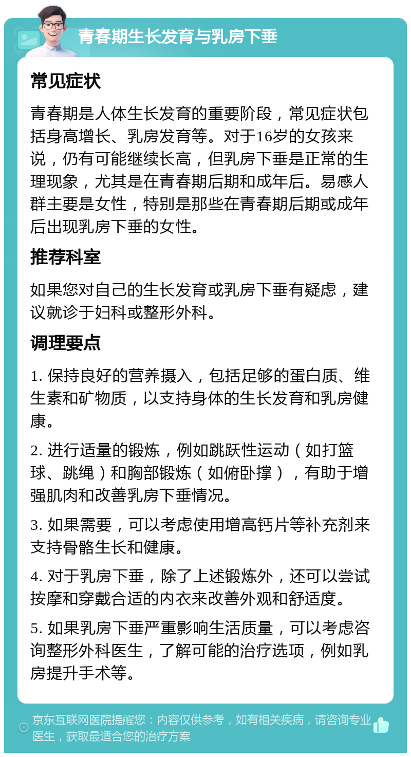 青春期生长发育与乳房下垂 常见症状 青春期是人体生长发育的重要阶段，常见症状包括身高增长、乳房发育等。对于16岁的女孩来说，仍有可能继续长高，但乳房下垂是正常的生理现象，尤其是在青春期后期和成年后。易感人群主要是女性，特别是那些在青春期后期或成年后出现乳房下垂的女性。 推荐科室 如果您对自己的生长发育或乳房下垂有疑虑，建议就诊于妇科或整形外科。 调理要点 1. 保持良好的营养摄入，包括足够的蛋白质、维生素和矿物质，以支持身体的生长发育和乳房健康。 2. 进行适量的锻炼，例如跳跃性运动（如打篮球、跳绳）和胸部锻炼（如俯卧撑），有助于增强肌肉和改善乳房下垂情况。 3. 如果需要，可以考虑使用增高钙片等补充剂来支持骨骼生长和健康。 4. 对于乳房下垂，除了上述锻炼外，还可以尝试按摩和穿戴合适的内衣来改善外观和舒适度。 5. 如果乳房下垂严重影响生活质量，可以考虑咨询整形外科医生，了解可能的治疗选项，例如乳房提升手术等。