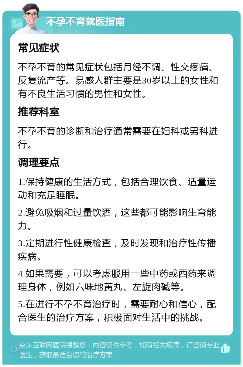 不孕不育就医指南 常见症状 不孕不育的常见症状包括月经不调、性交疼痛、反复流产等。易感人群主要是30岁以上的女性和有不良生活习惯的男性和女性。 推荐科室 不孕不育的诊断和治疗通常需要在妇科或男科进行。 调理要点 1.保持健康的生活方式，包括合理饮食、适量运动和充足睡眠。 2.避免吸烟和过量饮酒，这些都可能影响生育能力。 3.定期进行性健康检查，及时发现和治疗性传播疾病。 4.如果需要，可以考虑服用一些中药或西药来调理身体，例如六味地黄丸、左旋肉碱等。 5.在进行不孕不育治疗时，需要耐心和信心，配合医生的治疗方案，积极面对生活中的挑战。