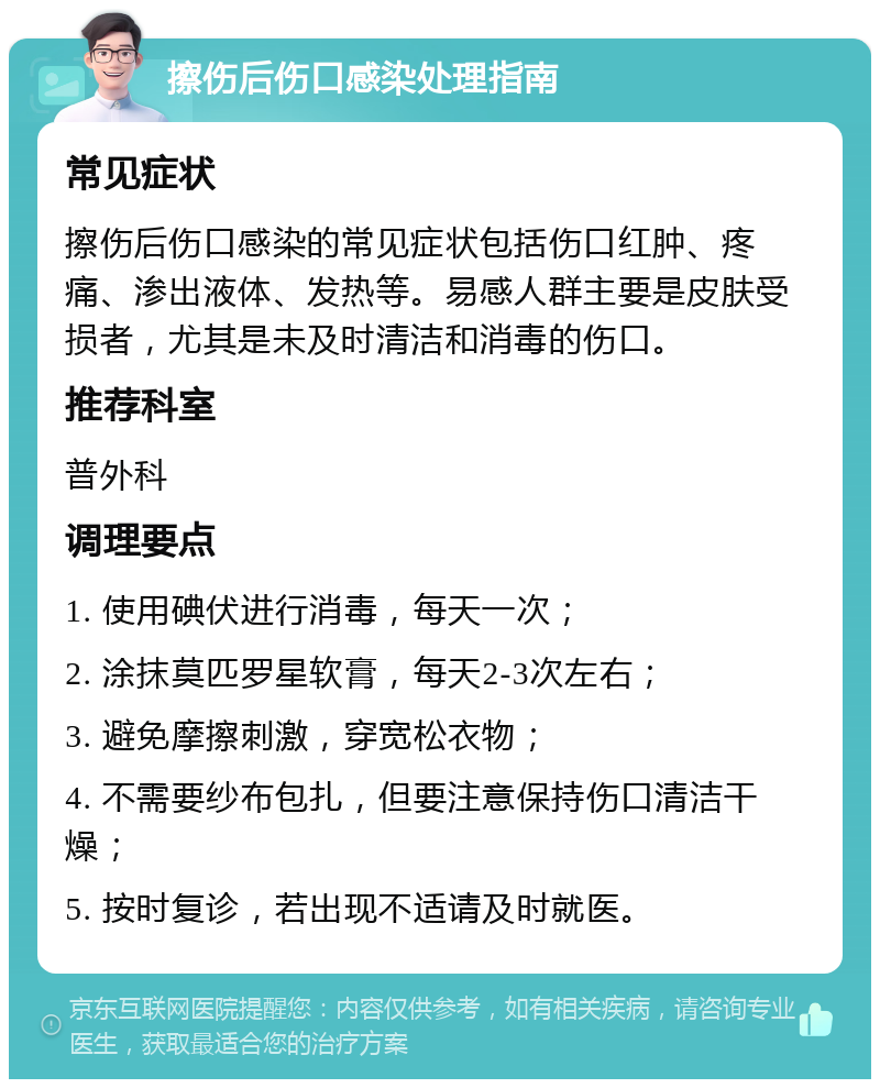 擦伤后伤口感染处理指南 常见症状 擦伤后伤口感染的常见症状包括伤口红肿、疼痛、渗出液体、发热等。易感人群主要是皮肤受损者，尤其是未及时清洁和消毒的伤口。 推荐科室 普外科 调理要点 1. 使用碘伏进行消毒，每天一次； 2. 涂抹莫匹罗星软膏，每天2-3次左右； 3. 避免摩擦刺激，穿宽松衣物； 4. 不需要纱布包扎，但要注意保持伤口清洁干燥； 5. 按时复诊，若出现不适请及时就医。