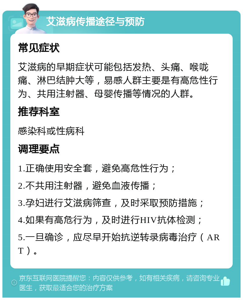 艾滋病传播途径与预防 常见症状 艾滋病的早期症状可能包括发热、头痛、喉咙痛、淋巴结肿大等，易感人群主要是有高危性行为、共用注射器、母婴传播等情况的人群。 推荐科室 感染科或性病科 调理要点 1.正确使用安全套，避免高危性行为； 2.不共用注射器，避免血液传播； 3.孕妇进行艾滋病筛查，及时采取预防措施； 4.如果有高危行为，及时进行HIV抗体检测； 5.一旦确诊，应尽早开始抗逆转录病毒治疗（ART）。