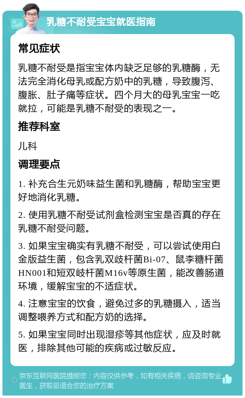 乳糖不耐受宝宝就医指南 常见症状 乳糖不耐受是指宝宝体内缺乏足够的乳糖酶，无法完全消化母乳或配方奶中的乳糖，导致腹泻、腹胀、肚子痛等症状。四个月大的母乳宝宝一吃就拉，可能是乳糖不耐受的表现之一。 推荐科室 儿科 调理要点 1. 补充合生元奶味益生菌和乳糖酶，帮助宝宝更好地消化乳糖。 2. 使用乳糖不耐受试剂盒检测宝宝是否真的存在乳糖不耐受问题。 3. 如果宝宝确实有乳糖不耐受，可以尝试使用白金版益生菌，包含乳双歧杆菌Bi-07、鼠李糖杆菌HN001和短双岐杆菌M16v等原生菌，能改善肠道环境，缓解宝宝的不适症状。 4. 注意宝宝的饮食，避免过多的乳糖摄入，适当调整喂养方式和配方奶的选择。 5. 如果宝宝同时出现湿疹等其他症状，应及时就医，排除其他可能的疾病或过敏反应。