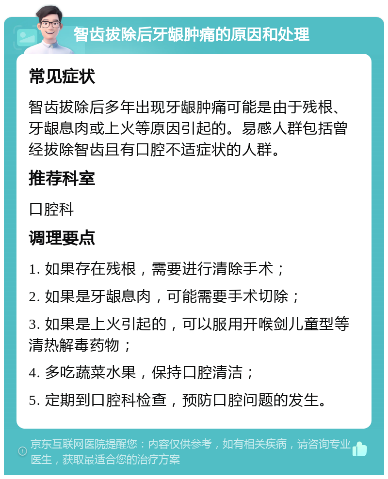 智齿拔除后牙龈肿痛的原因和处理 常见症状 智齿拔除后多年出现牙龈肿痛可能是由于残根、牙龈息肉或上火等原因引起的。易感人群包括曾经拔除智齿且有口腔不适症状的人群。 推荐科室 口腔科 调理要点 1. 如果存在残根，需要进行清除手术； 2. 如果是牙龈息肉，可能需要手术切除； 3. 如果是上火引起的，可以服用开喉剑儿童型等清热解毒药物； 4. 多吃蔬菜水果，保持口腔清洁； 5. 定期到口腔科检查，预防口腔问题的发生。