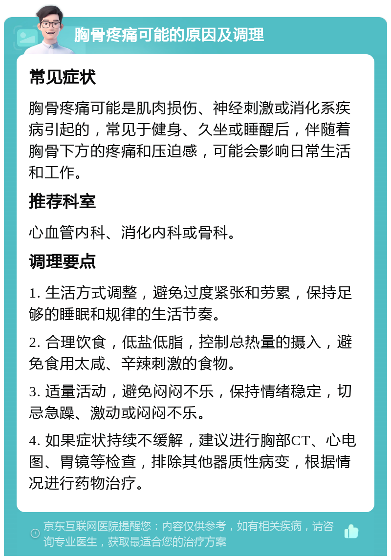 胸骨疼痛可能的原因及调理 常见症状 胸骨疼痛可能是肌肉损伤、神经刺激或消化系疾病引起的，常见于健身、久坐或睡醒后，伴随着胸骨下方的疼痛和压迫感，可能会影响日常生活和工作。 推荐科室 心血管内科、消化内科或骨科。 调理要点 1. 生活方式调整，避免过度紧张和劳累，保持足够的睡眠和规律的生活节奏。 2. 合理饮食，低盐低脂，控制总热量的摄入，避免食用太咸、辛辣刺激的食物。 3. 适量活动，避免闷闷不乐，保持情绪稳定，切忌急躁、激动或闷闷不乐。 4. 如果症状持续不缓解，建议进行胸部CT、心电图、胃镜等检查，排除其他器质性病变，根据情况进行药物治疗。