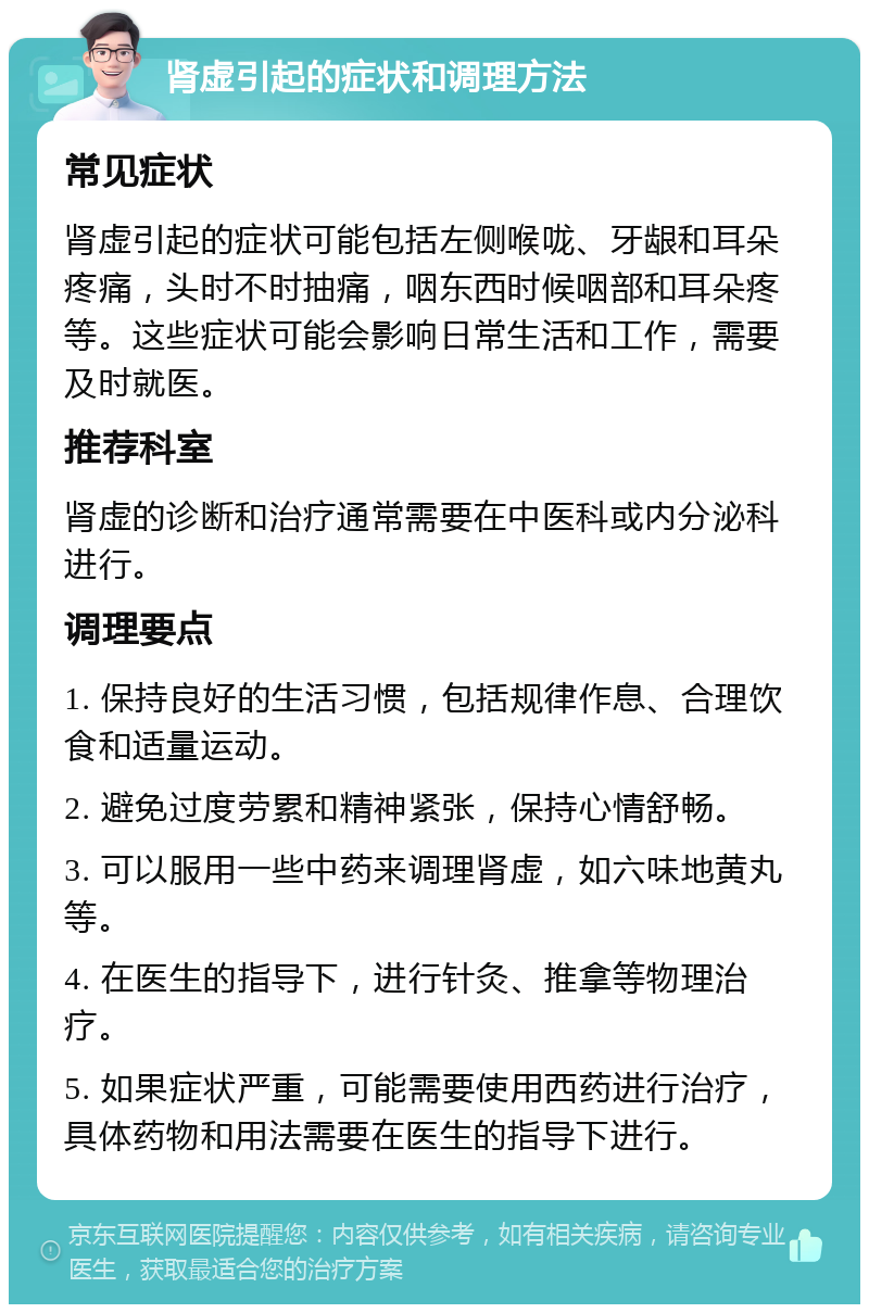 肾虚引起的症状和调理方法 常见症状 肾虚引起的症状可能包括左侧喉咙、牙龈和耳朵疼痛，头时不时抽痛，咽东西时候咽部和耳朵疼等。这些症状可能会影响日常生活和工作，需要及时就医。 推荐科室 肾虚的诊断和治疗通常需要在中医科或内分泌科进行。 调理要点 1. 保持良好的生活习惯，包括规律作息、合理饮食和适量运动。 2. 避免过度劳累和精神紧张，保持心情舒畅。 3. 可以服用一些中药来调理肾虚，如六味地黄丸等。 4. 在医生的指导下，进行针灸、推拿等物理治疗。 5. 如果症状严重，可能需要使用西药进行治疗，具体药物和用法需要在医生的指导下进行。