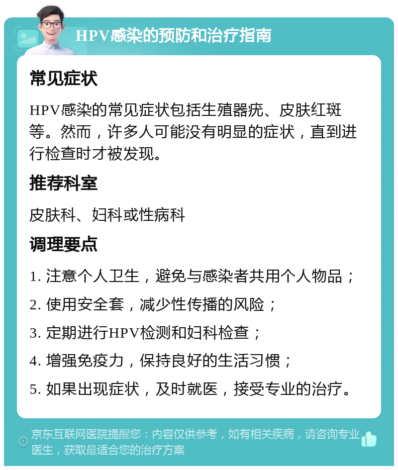 HPV感染的预防和治疗指南 常见症状 HPV感染的常见症状包括生殖器疣、皮肤红斑等。然而，许多人可能没有明显的症状，直到进行检查时才被发现。 推荐科室 皮肤科、妇科或性病科 调理要点 1. 注意个人卫生，避免与感染者共用个人物品； 2. 使用安全套，减少性传播的风险； 3. 定期进行HPV检测和妇科检查； 4. 增强免疫力，保持良好的生活习惯； 5. 如果出现症状，及时就医，接受专业的治疗。